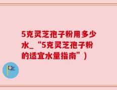 5克灵芝孢子粉用多少水_“5克灵芝孢子粉的适宜水量指南”)