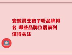 安徽灵芝孢子粉品牌排名 哪些品牌位居前列值得关注