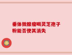 垂体微腺瘤喝灵芝孢子粉能否使其消失