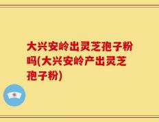 大兴安岭出灵芝孢子粉吗(大兴安岭产出灵芝孢子粉)