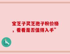 宝芝子灵芝孢子粉价格，看看是否值得入手”
