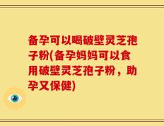备孕可以喝破壁灵芝孢子粉(备孕妈妈可以食用破壁灵芝孢子粉，助孕又保健)