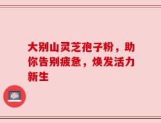 大别山灵芝孢子粉，助你告别疲惫，焕发活力新生