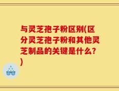与灵芝孢子粉区别(区分灵芝孢子粉和其他灵芝制品的关键是什么？)