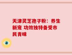 天津灵芝孢子粉：养生新宠 功效独特备受市民青睐
