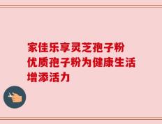 家佳乐享灵芝孢子粉 优质孢子粉为健康生活增添活力