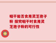 咽干能否食用灵芝孢子粉 探究咽干时食用灵芝孢子粉的可行性