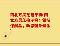 南北方灵芝孢子粉(南北方灵芝孢子粉：领衔保健品，助您强身健体)