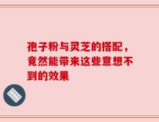 孢子粉与灵芝的搭配，竟然能带来这些意想不到的效果