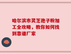 哈尔滨市灵芝孢子粉加工全攻略，教你如何找到靠谱厂家