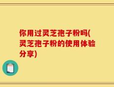 你用过灵芝孢子粉吗(灵芝孢子粉的使用体验分享)