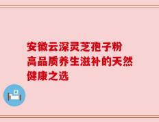 安徽云深灵芝孢子粉 高品质养生滋补的天然健康之选