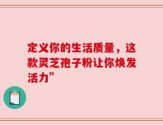 定义你的生活质量，这款灵芝孢子粉让你焕发活力”