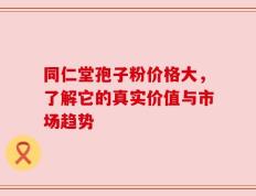 同仁堂孢子粉价格大，了解它的真实价值与市场趋势