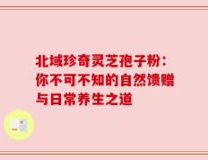 北域珍奇灵芝孢子粉：你不可不知的自然馈赠与日常养生之道