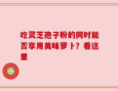 吃灵芝孢子粉的同时能否享用美味萝卜？看这里
