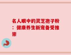 名人眼中的灵芝孢子粉：健康养生新宠备受推崇