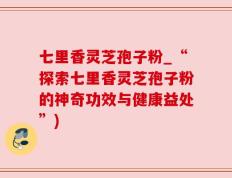 七里香灵芝孢子粉_“探索七里香灵芝孢子粉的神奇功效与健康益处”)