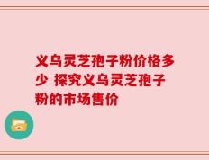 义乌灵芝孢子粉价格多少 探究义乌灵芝孢子粉的市场售价