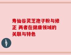寿仙谷灵芝孢子粉与修正 两者在健康领域的关联与特色