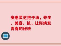 安惠灵芝孢子油，养生、美容、抗，让你焕发青春的秘诀
