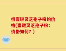 得壹键灵芝孢子粉的价格(壹键灵芝孢子粉：价格如何？)