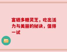 富硒多糖灵芝，吃出活力与美丽的秘诀，值得一试