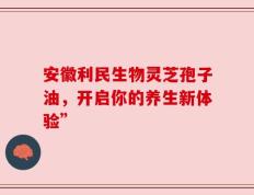 安徽利民生物灵芝孢子油，开启你的养生新体验”