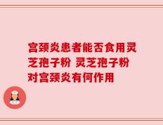 宫颈炎患者能否食用灵芝孢子粉 灵芝孢子粉对宫颈炎有何作用