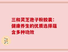 三和灵芝孢子粉胶囊：健康养生的优质选择蕴含多种功效