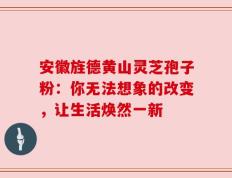安徽旌德黄山灵芝孢子粉：你无法想象的改变，让生活焕然一新