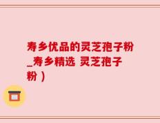 寿乡优品的灵芝孢子粉_寿乡精选 灵芝孢子粉 )