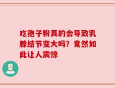 吃孢子粉真的会导致乳腺结节变大吗？竟然如此让人震惊