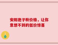 安阳孢子粉价格，让你意想不到的低价惊喜