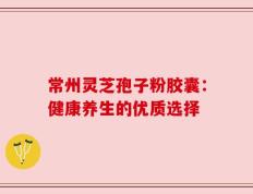 常州灵芝孢子粉胶囊：健康养生的优质选择