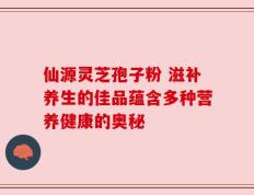仙源灵芝孢子粉 滋补养生的佳品蕴含多种营养健康的奥秘