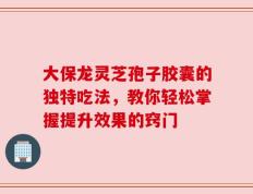 大保龙灵芝孢子胶囊的独特吃法，教你轻松掌握提升效果的窍门