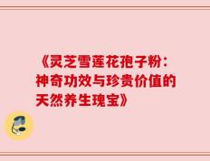 《灵芝雪莲花孢子粉：神奇功效与珍贵价值的天然养生瑰宝》