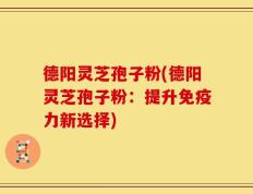德阳灵芝孢子粉(德阳灵芝孢子粉：提升免疫力新选择)