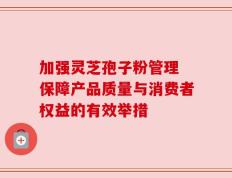 加强灵芝孢子粉管理 保障产品质量与消费者权益的有效举措
