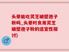 头晕能吃灵芝破壁孢子粉吗_头晕时食用灵芝破壁孢子粉的适宜性探讨)