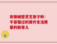安徽破壁灵芝孢子粉：不容错过的提升生活质量的新宠儿