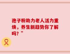 孢子粉助力老人活力重焕，养生新趋势你了解吗？”