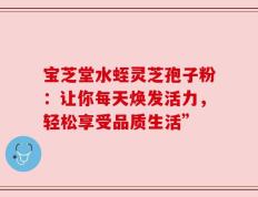 宝芝堂水蛭灵芝孢子粉：让你每天焕发活力，轻松享受品质生活”