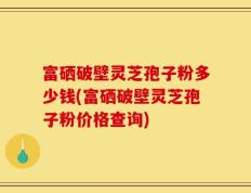 富硒破壁灵芝孢子粉多少钱(富硒破壁灵芝孢子粉价格查询)
