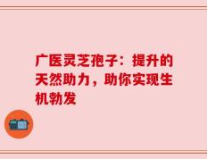广医灵芝孢子：提升的天然助力，助你实现生机勃发