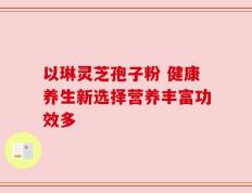 以琳灵芝孢子粉 健康养生新选择营养丰富功效多
