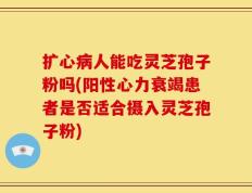 扩心病人能吃灵芝孢子粉吗(阳性心力衰竭患者是否适合摄入灵芝孢子粉)