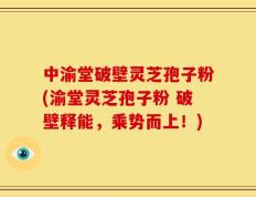 中渝堂破壁灵芝孢子粉(渝堂灵芝孢子粉 破壁释能，乘势而上！)