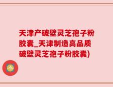 天津产破壁灵芝孢子粉胶囊_天津制造高品质破壁灵芝孢子粉胶囊)